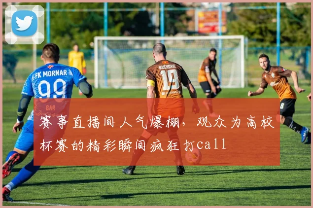赛事直播间人气爆棚，观众为高校杯赛的精彩瞬间疯狂打call